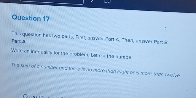 This question has two parts. First, answer Part A. Then, answer Part B. 
Part A 
Write an inequality for the problem. Let n= the number. 
The sum of a number and three is no more than eight or is more than twelve. 
^