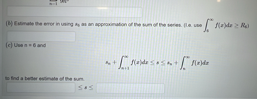 overline n=1 9n°
(6) Estimate the error in using 86 as an approximation of the sum of the series. (l.e.use∈t _6^((∈fty)f(x)dx≥ R_6))
(c) Use n=6 and
s_n+∈t _(n+1)^(∈fty)f(x)dx≤ s≤ s_n+∈t _n^(∈fty)f(x)dx
to find a better estimate of the sum.
□ ≤ s≤ □