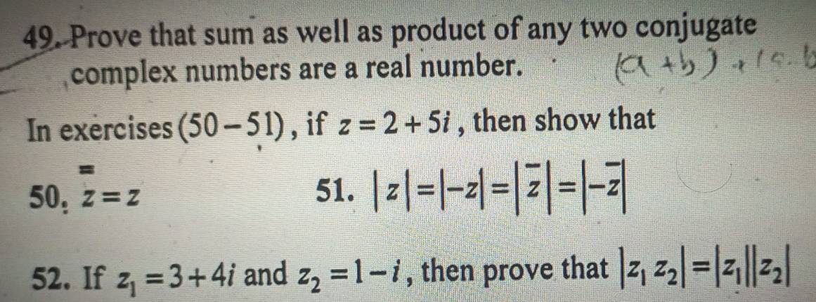 Prove that sum as well as product of any two conjugate 
complex numbers are a real number. 
In exercises (50-51) , if z=2+5i , then show that 
= 
50, z=z
51. |z|=|-z|=|overline z|=|-overline z|
52. If z_1=3+4i and z_2=1-i , then prove that |z_1z_2|=|z_1||z_2|