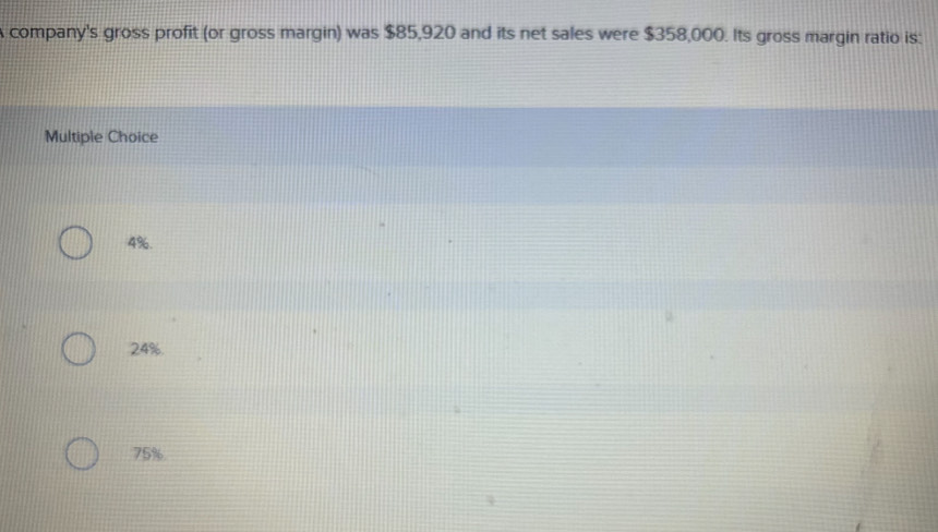 A company's gross profit (or gross margin) was $85,920 and its net sales were $358,000. Its gross margin ratio is:
Multiple Choice
4%.
24%.
75%