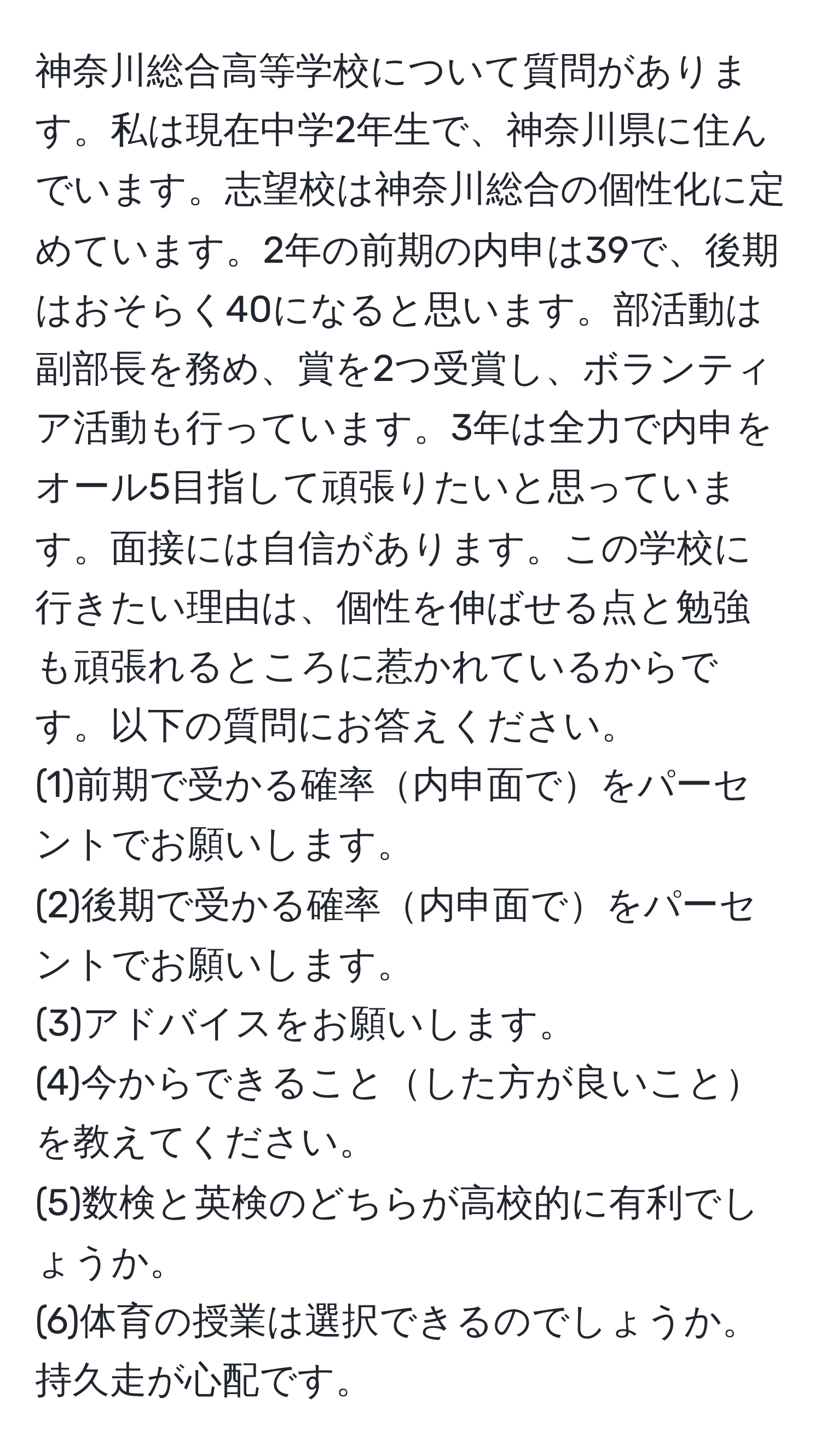 神奈川総合高等学校について質問があります。私は現在中学2年生で、神奈川県に住んでいます。志望校は神奈川総合の個性化に定めています。2年の前期の内申は39で、後期はおそらく40になると思います。部活動は副部長を務め、賞を2つ受賞し、ボランティア活動も行っています。3年は全力で内申をオール5目指して頑張りたいと思っています。面接には自信があります。この学校に行きたい理由は、個性を伸ばせる点と勉強も頑張れるところに惹かれているからです。以下の質問にお答えください。
(1)前期で受かる確率内申面でをパーセントでお願いします。
(2)後期で受かる確率内申面でをパーセントでお願いします。
(3)アドバイスをお願いします。
(4)今からできることした方が良いことを教えてください。
(5)数検と英検のどちらが高校的に有利でしょうか。
(6)体育の授業は選択できるのでしょうか。持久走が心配です。