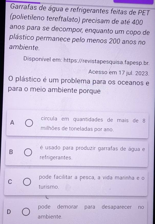 Garrafas de água e refrigerantes feitas de PET
(polietileno tereftalato) precisam de até 400
anos para se decompor, enquanto um copo de
plástico permanece pelo menos 200 anos no
ambiente.
Disponível em: https://revistapesquisa.fapesp.br.
Acesso em 17 jul. 2023.
O plástico é um problema para os oceanos e
para o meio ambiente porque
A circula em quantidades de mais de 8
milhões de toneladas por ano.
B é usado para produzir garrafas de água e
refrigerantes.
C pode facilitar a pesca, a vida marinha e o
turismo.
pode demorar para desaparecer no
D
ambiente.