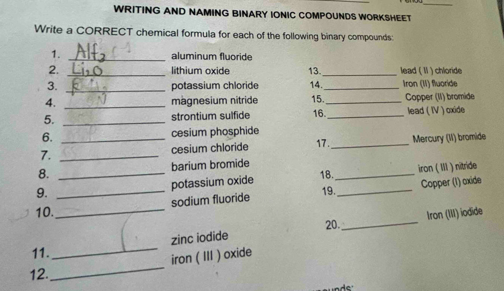 WRITING AND NAMING BINARY IONIC COMPOUNDS WORKSHEET 
Write a CORRECT chemical formula for each of the following binary compounds: 
1. _aluminum fluoride 
2. _lithium oxide 13._ lead ( II ) chloride 
3. _potassium chloride 14._ Iron (II) fluoride 
4. _magnesium nitride 15._ Copper (II) bromide 
16. 
5. _strontium sulfide _lead ( IV ) oxide 
6. cesium phosphide 
17. 
7. __cesium chloride _Mercury (II) bromide 
8. _barium bromide 
18. 
potassium oxide _iron ( III ) nitride 
_ 
sodium fluoride Copper (I) oxide 
9. _19._ 
10. Iron (III) iodide 
20. 
_ 
zinc iodide 
11. 
_ 
_ 
iron ( III ) oxide 
12.