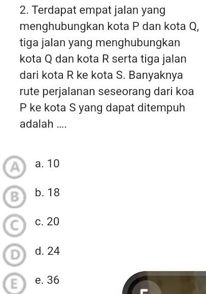 Terdapat empat jalan yang
menghubungkan kota P dan kota Q,
tiga jalan yang menghubungkan
kota Q dan kota R serta tiga jalan
dari kota R ke kota S. Banyaknya
rute perjalanan seseorang dari koa
P ke kota S yang dapat ditempuh
adalah ....
A a. 10
B b. 18
C c. 20
D d. 24
E e. 36