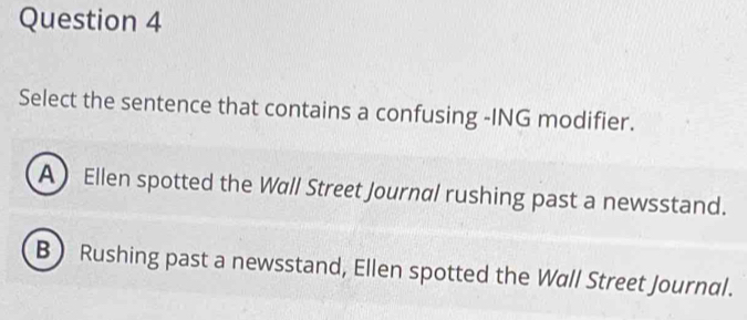 Select the sentence that contains a confusing -ING modifier.
A Ellen spotted the Wall Street Journal rushing past a newsstand.
B Rushing past a newsstand, Ellen spotted the Wall Street Journal.