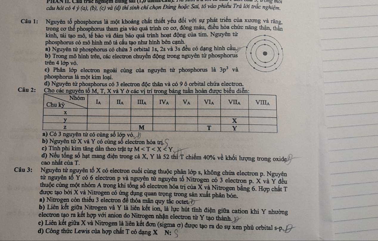 PHAN 1I. Cầu trác nghệm đũng sải (1,0 thêmCầu)   1
câu hỏi có 4 ý (a), (b), (c) và (d) thí sinh chỉ chọn Đứng hoặc Sai, tô vào phiếu Trả lời trắc nghiệm.
Câu 1: Nguyên tố phosphorus là một khoáng chất thiết yếu đối với sự phát triển của xương và răng,
trong cơ thể phosphorus tham gia vào quá trình co cơ, đông máu, điều hòa chức năng thận, thần
kinh, tái tạo mô, tế bào và đảm bảo quá trình hoạt động của tim. Nguyên tử
phosphorus có mô hình mô tả cấu tạo như hình bên cạnh.
a) Nguyên tử phosphorus có chứa 3 orbital 1s, 2s và 3s đều có dạng hình cầu.
b) Trong mô hình trên, các electron chuyển động trong nguyên tử phosphorus
trên 4 lớp vỏ.
c) Phân lớp electron ngoài cùng của nguyên tử phosphorus là 3p^3 và
phosphorus là một kim loại.
d) Nguyên tử phosphorus có 3 electron độc thân và có 9 ô orbital chứa electron.
Câu 2:  Cho các nguyên tố M, T, X và Y ở các vị trí trong bảng tuần hoàn được biểu diễn:
b) Nguyên tử X và Y có cùng số electron hóa trị.
c) Tính phi kim tăng dần theo trật tự M
đ) Nếu tổng số hạt mang điện trong cả X, Y là 52 thì T chiếm 40% về khối lượng trong oxide
cao nhất của T.
Câu 3: Nguyên tử nguyên tố X có electron cuối cùng thuộc phân lớp s, không chứa electron p. Nguyên
tử nguyên tố Y có 6 electron p và nguyên tử nguyên tố Nitrogen có 3 electron p. X và Y đều
thuộc cùng một nhóm A trong khi tổng số electron hóa trị của X và Nitrogen bằng 6. Hợp chất T
được tạo bởi X và Nitrogen có ứng dụng quan trọng trong sản xuất phân bón.
a) Nitrogen còn thiếu 3 electron đề thỏa mãn quy tắc octet.
b) Liên kết giữa Nitrogen và Y là liên kết ion, là lực hút tĩnh điện giữa cation khi Y nhường
electron tạo ra kết hợp với anion do Nitrogen nhận electron từ Y tạo thành.
c) Liên kết giữa X và Nitrogen là liên kết đơn (sigma σ) được tạo ra do sự xen phủ orbital s-p.
d) Công thức Lewis của hợp chất T có dạng X N: