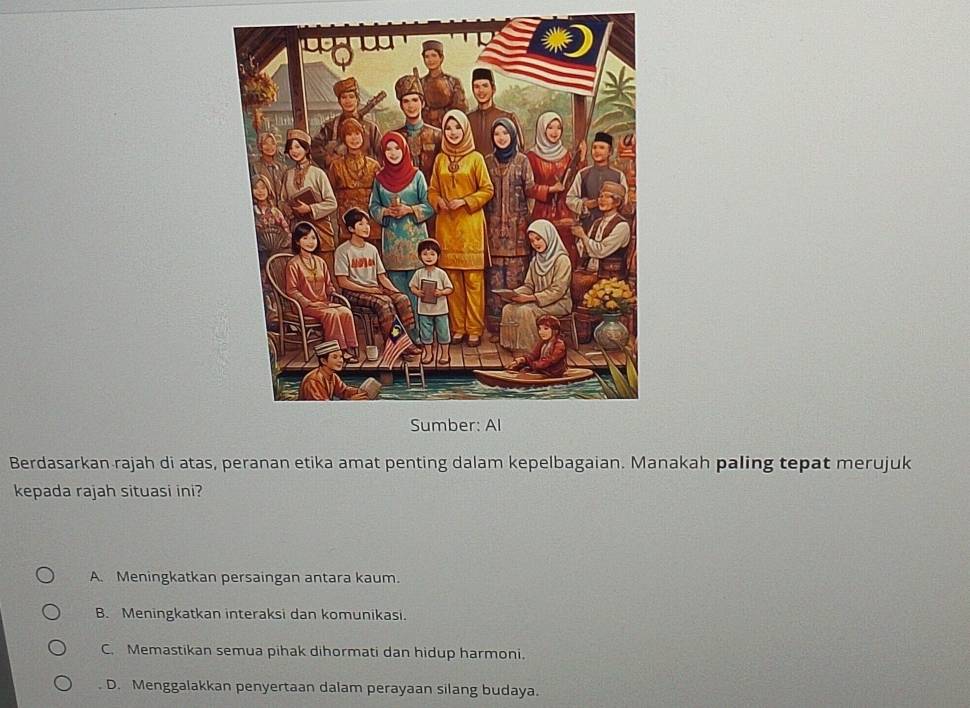 Berdasarkan rajah di atas, peranan etika amat penting dalam kepelbagaian. Manakah paling tepat merujuk
kepada rajah situasi ini?
A. Meningkatkan persaingan antara kaum.
B. Meningkatkan interaksi dan komunikasi.
C. Memastikan semua pihak dihormati dan hidup harmoni.
. D. Menggalakkan penyertaan dalam perayaan silang budaya.