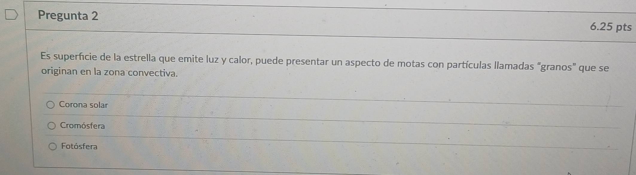 Pregunta 2
6.25 pts
Es superficie de la estrella que emite luz y calor, puede presentar un aspecto de motas con partículas llamadas “granos” que se
originan en la zona convectiva.
Corona solar
Cromósfera
Fotósfera