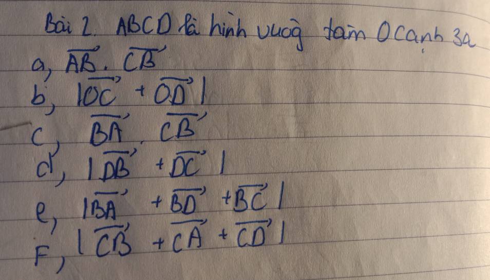 bai 2. ABCD M hinh vuog fan Ocanh 3a 
a, vector AB· vector CB
b, |vector OC+vector OD|
C) vector BA· vector CB
d, |vector DB+vector DC|
e, |vector BA+vector BD+vector BC|
F) |vector CB+vector CA+vector CD|