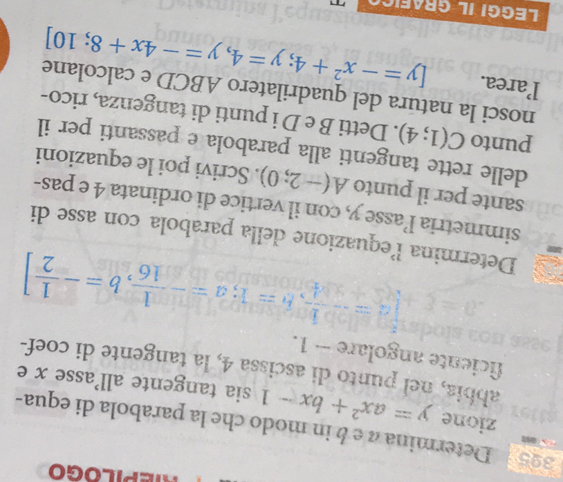 395 Determina à e é in modo che la parabola di equa- 
zione y=ax^2+bx-1 sia tangente all'asse x e 
abbia, nel punto di ascissa 4, la tangente di coef- 
ficiente angolare - 1.
[a=- 1/4 , b=1; a=- 1/16 , b=- 1/2 ]
Determina lequazione della parabola con asse di 
simmetria l’asse y, con il vertice di ordinata 4 e pas- 
sante per il punto A(-2;0). Scrivi poi le equazioni 
delle rette tangenti alla parabola e passanti per il 
punto C(1;4). Detti B e D i punti di tangenza, rico- 
nosci la natura del quadrilatero ABCD e calcolane 
l’area. [y=-x^2+4;y=4,y=-4x+8;10]