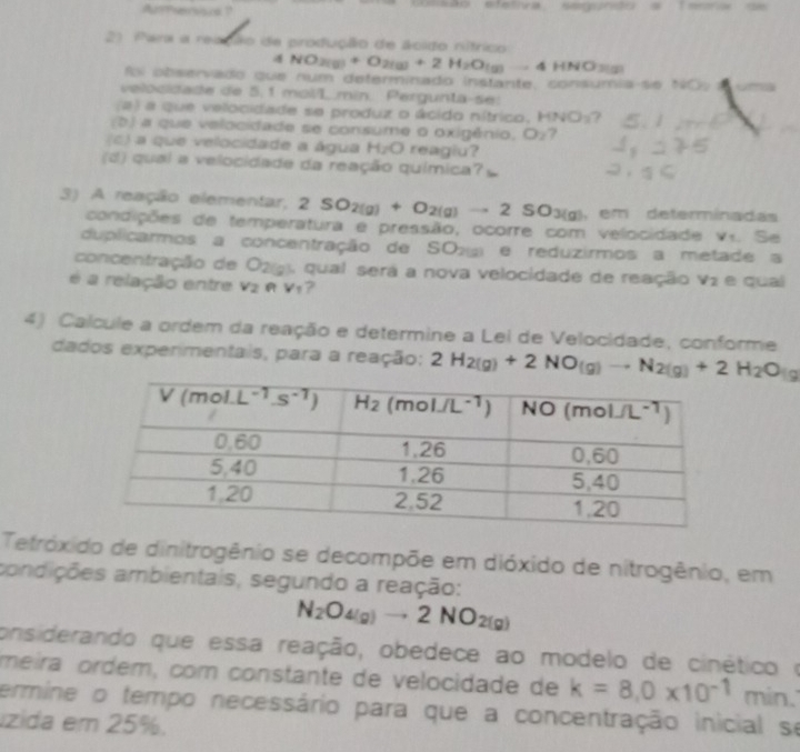 Arersisca ?   Aão efetiva segundo a Testa de
21 Para a reação de produção de ácido nítrico
NO_2(g)+O_2(g)+2H_2O_(g)=4HNO
foi observado que num determinado instante, consumia se NC    
velocidade de 5. 1 mol/L.min. Pergunta-se:
(a) a que velocidade se produz o ácido nítrico, HNO_2 7
(b) a que velocidade se consume o oxigênio. O_2 7
c) a que velocidade a água HzO reagiu?
(d) qual a velocidade da reação química?
3) A reação elementar, 2SO_2(g)+O_2(g)to 2SO_3(g) , em determinadas
condições de temperatura e pressão, ocorre com velocidade v.. Se
duplicarmos a concentração de SO2 e reduzirmos a metade a
concentração de O2g3, qual será a nova velocidade de reação V_2 e qual
é a relação entre V_2 RV_1 ?
4) Calcule a ordem da reação e determine a Lei de Velocidade, conforme
dados experimentais, para a reação: 2H_2(g)+2NO(g)to N_2(g)+2H_2O_(g
Tetróxido de dinitrogênio se decompõe em dióxido de nitrogênio, em
aandições ambientais, segundo a reação:
N_2O_4(g)to 2NO_2(g)
onsiderando que essa reação, obedece ao modelo de cinético o
meira ordém, com constante de velocidade de k=8.0* 10^(-1) min.
termine o tempo necessário para que a concentração inicial se
zida em 25%.