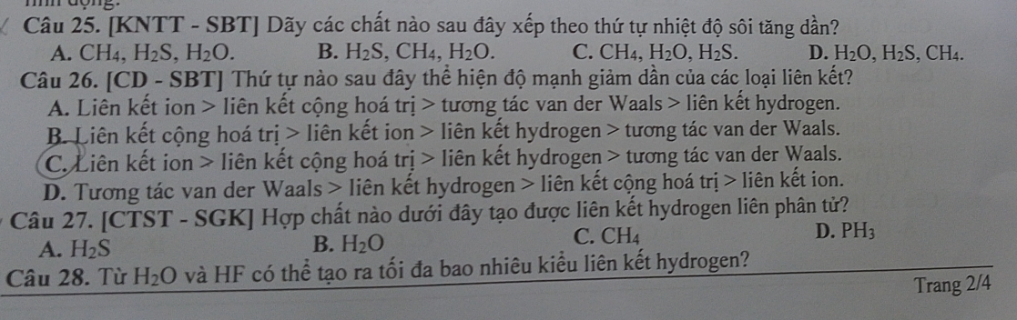 dong.
Câu 25. [KNTT - SBT] Dãy các chất nào sau đây xếp theo thứ tự nhiệt độ sôi tăng dần?
A. CH_4, H_2S, H_2O. B. H_2S, CH_4, H_2O. C. CH₄, H_2O, H_2S. D. H_2O, H_2S, CH_4. 
Câu 26. [CD - SBT] Thứ tự nào sau đây thể hiện độ mạnh giảm dần của các loại liên kết?
A. Liên kết ion > liên kết cộng hoá trị > tương tác van der Waals > liên kết hydrogen.
B. Liên kết cộng hoá trị > liên kết ion > liên kết hydrogen > tương tác van der Waals.
C. Liên kết ion > liên kết cộng hoá trị > liên kết hydrogen > tương tác van der Waals.
D. Tương tác van der Waals > liên kết hydrogen > liên kết cộng hoá tri>lihat e n kết ion.
Câu 27. [CTST - SGK] Hợp chất nào dưới đây tạo được liên kết hydrogen liên phân tử?
C. CH_4
D. PH_3
A. H_2S
B. H_2O
Câu 28. Từ H_2O và HF có thể tạo ra tối đa bao nhiêu kiều liên kết hydrogen?
Trang 2/4