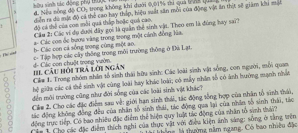 hữu sinh tác động phụ thuộc và
3 d. Nếu nồng độ CO_2 trong không khí dưới 0,01% thì quả trình quảng
4 diễn ra dù mật độ cá thể cao hay thấp, hiệu suất săn mồi của động vật ăn thịt sẽ giảm khi mật
2
độ cá thể của con mồi quá thấp hoặc quá cao.
Câu 2: Các ví dụ dưới đây gọi là quần thể sinh vật. Theo em là đúng hay sai?
a- Các con ốc bươu vàng trong trong một cánh đồng lúa.
b- Các con cá sống trong cùng một ao.
c- Tập hợp các cây thông trong môi trường thông ở Đà Lạt.
: Thí sinh
d- Các con chuột trong vườn.
III. CÂU HỏI TRẢ LỜI NGẢN
Câu 1. Trong nhóm nhân tố sinh thái hữu sinh: Các loài sinh vật sống, con người, mối quan
hệ giữa các cá thể sinh vật cùng loài hay khác loài; có mấy nhân tố có ảnh hưởng mạnh nhất
đến môi trường cũng như đời sống của các loài sinh vật khác?
Câu 2. Cho các đặc điểm sau về: giới hạn sinh thái, tác động tổng hợp của nhân tố sinh thái,
đác động không đồng đều của nhân tố sinh thái, tác động qua lại của nhân tố sinh thái, tác
động trực tiếp. Có bao nhiêu đặc điểm thể hiện quy luật tác động của nhân tố sinh thái?
Cậu 3. Cho các đặc điểm thích nghi của thực vật với điều kiện ánh sáng: sống ở tầng trên
khổng lá thường nằm ngang. Có bao nhiêu đặc