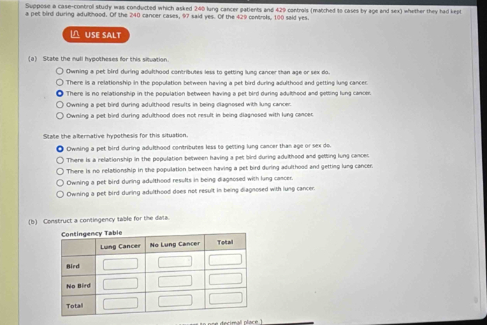 Suppose a case-control study was conducted which asked 240 lung cancer patients and 429 controls (matched to cases by age and sex) whether they had kept
a pet bird during adulthood. Of the 240 cancer cases, 97 said yes. Of the 429 controls, 100 said yes.
△ USE SALT
(a) State the null hypotheses for this situation.
Owning a pet bird during adulthood contributes less to getting lung cancer than age or sex do.
There is a relationship in the population between having a pet bird during adulthood and getting lung cancer.
There is no relationship in the population between having a pet bird during adulthood and getting lung cancer.
Owning a pet bird during adulthood results in being diagnosed with lung cancer.
Owning a pet bird during adulthood does not result in being diagnosed with lung cancer.
State the alternative hypothesis for this situation.
Owning a pet bird during adulthood contributes less to getting lung cancer than age or sex do.
There is a relationship in the population between having a pet bird during adulthood and getting lung cancer.
There is no relationship in the population between having a pet bird during adulthood and getting lung cancer.
Owning a pet bird during adulthood results in being diagnosed with lung cancer.
Owning a pet bird during adulthood does not result in being diagnosed with lung cancer.
(b) Construct a contingency table for the data.