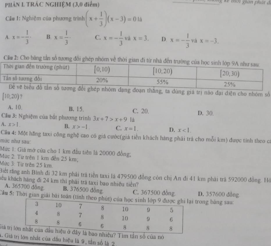 PHÀN I. TRÁC NGHIỆM (3,0 điểm)
Câu 1: Nghiệm của phương trình (x+ 1/3 )(x-3)=0 là
A. x=- 1/3 · B. x= 1/3 · C. x=- 1/3  và x=3. D. x=- 1/3  và x=-3.
Câu 2: Cho bảng tần số tương đổi ghép nhóm về thờ
g, ta dùng giá trị nào đại diện cho nhóm số
[10,20) ?
A. 10. B. 15. C. 20.
D. 30.
Câu 3: Nghiệm của bất phương trình 3x+7>x+9 là
A. x>1. B. x>-1. C. x=1. D. x<1.
Câu 4: Một hãng taxi công nghệ cao có giá cước(giá tiền khách hàng phải trả cho mỗi km) được tính theo ca
mức như sau:
Mức 1: Giả mở cửa cho 1 km đầu tiên là 20000 đồng;
Mức 2: Từ trên 1 km đến 25 km;
Mức 3: Từ trên 25 km.
Biết rằng anh Bình đi 32 km phải trả tiền taxi là 479500 đồng còn chị An đi 41 km phải trả 592000 đồng. Hồ
khểu khách hàng đi 24 km thì phải trả taxi bao nhiêu tiền?
A. 365700 đồng B. 376500 đồng C. 367500 đồng. D. 357600 đồng
Câu 5: Thời gian giải bài toán (tíntrong bảng sau:
Giá tr Tìm tần số của nó
A. Giả trị lớn nhất của dầu hiệu là 9, tần số là 2,