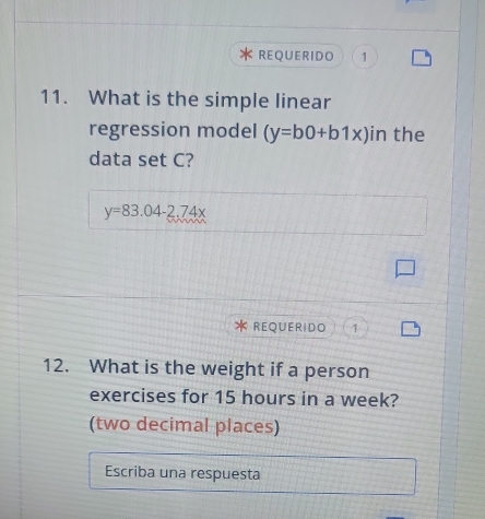 REQUERIDO 1
11. What is the simple linear
regression model (y=b0+b1x) in the
data set C?
y=83.04-2.74x
REQUERIDO 1
12. What is the weight if a person
exercises for 15 hours in a week?
(two decimal places)
Escriba una respuesta