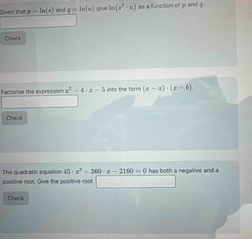 Given that p=ln (s) and q=ln (u) give ln (s^5· u) as a function of p and q. 
Check 
Factorise the expression x^2-4· x-5 into the form (x-a)· (x-b). 
Check 
The quadratic equation 45· x^2-360· x-2160=0 has both a negative and a 
positive root. Give the positive root. 
Check