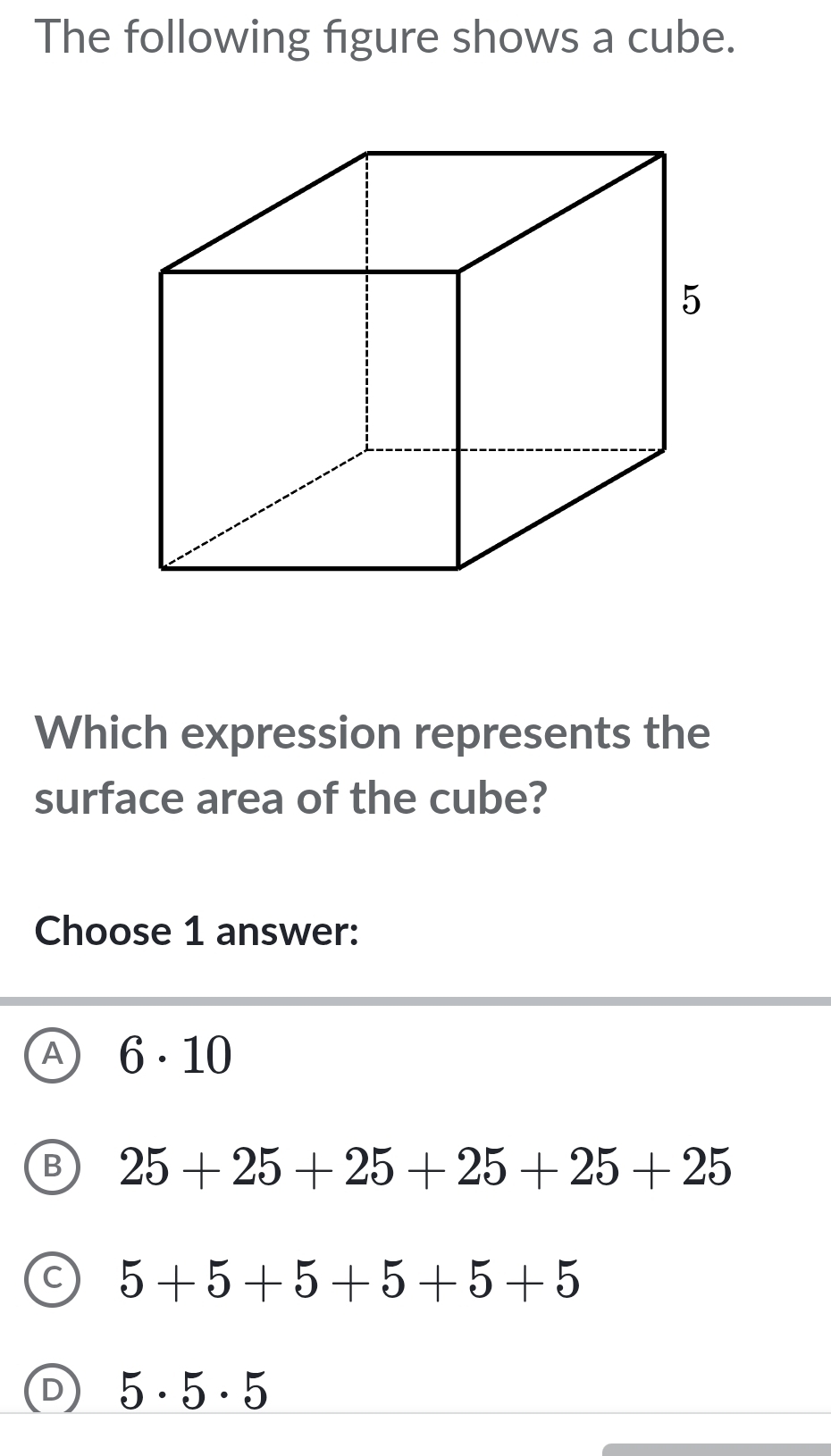 The following figure shows a cube.
Which expression represents the
surface area of the cube?
Choose 1 answer:
A 6· 10
25+25+25+25+25+25
5+5+5+5+5+5
5· 5· 5