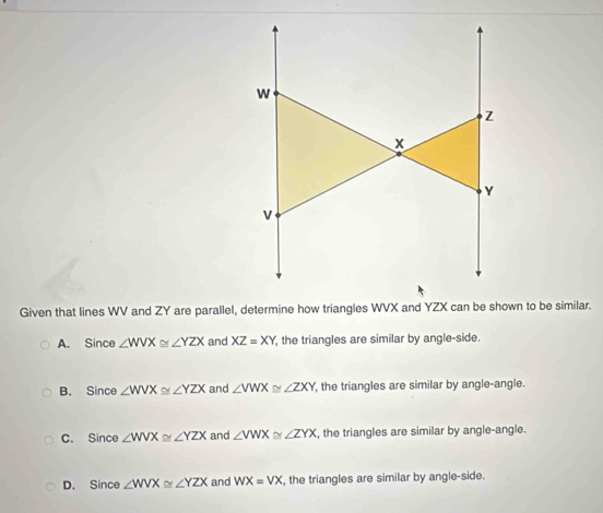 Given that lines WV and ZY are parallel, determine how triangles WVX and YZX can be shown to be similar.
A. Since ∠ WVX≌ ∠ YZX and XZ=XY , the triangles are similar by angle-side.
B. Since ∠ WVX≌ ∠ YZX and ∠ VWX≌ ∠ ZXY the triangles are similar by angle-angle.
C. Since ∠ WVX≌ ∠ YZX and ∠ VWX≌ ∠ ZYX , the triangles are similar by angle-angle.
D. Since ∠ WVX≌ ∠ YZX and WX=VX , the triangles are similar by angle-side.