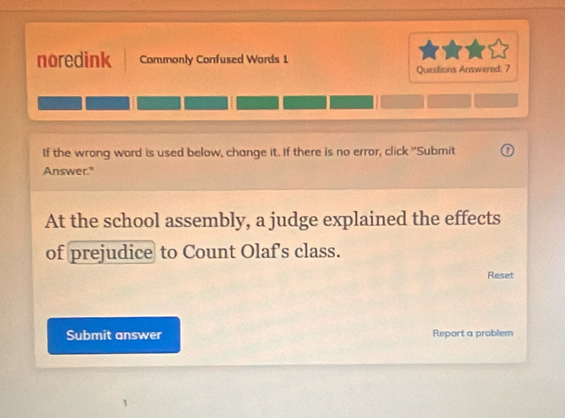 noredink Commonly Confused Words 1 
Questions Answered: 7 
If the wrong word is used below, change it. If there is no error, click ''Submit U 
Answer." 
At the school assembly, a judge explained the effects 
of prejudice to Count Olaf's class. 
Reset 
Submit answer Report a problem