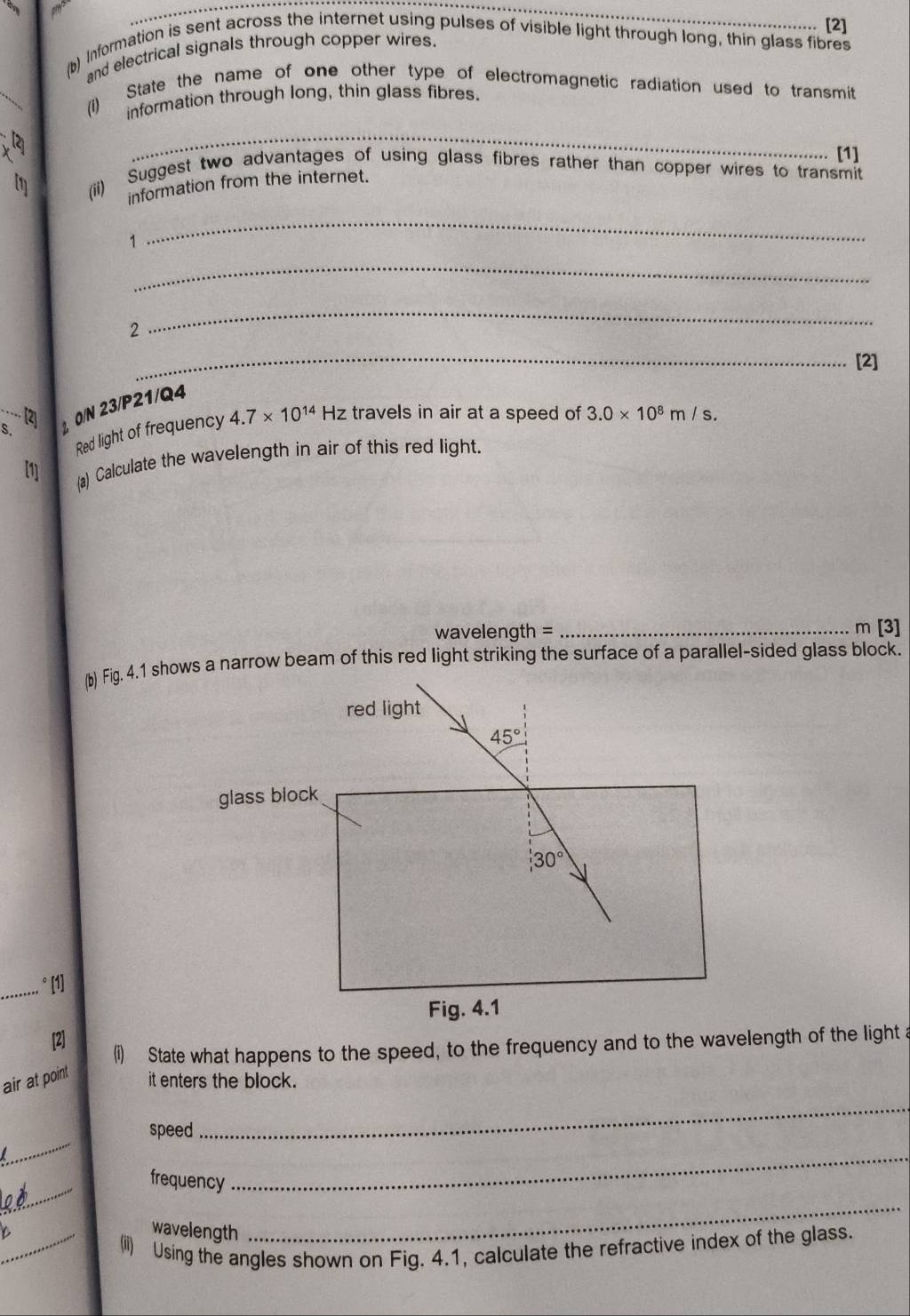 [2] 
(b) Information is sent across the internet using pulses of visible light through long, thin glass fibres 
and electrical signals through copper wires. 
(i) State the name of one other type of electromagnetic radiation used to transmit 
information through long, thin glass fibres. 
_ 
[1] 
1 
(ii) Suggest two advantages of using glass fibres rather than copper wires to transmit 
information from the internet. 
1 
_ 
_ 
2 
_ 
_ 
[2] 
S. 2 0/N 23/P21/Q4.. (2) 
Red light of frequency 4.7* 10^(14) Hz travels in air at a speed of 3.0* 10^8m/s. 
[1] 
(a) Calculate the wavelength in air of this red light.
wavelength = _ m [3] 
(b) Fig. 4.1 shows a narrow beam of this red light striking the surface of a parallel-sided glass block. 
red light
45°
glass block
30°
_.. °[1] 
Fig. 4.1 
[2] 
(i) State what happens to the speed, to the frequency and to the wavelength of the light a 
air at point 
it enters the block. 
_ 
speed 
_ 
_ 
frequency 
_ 
wavelength 
_ 
_(ii) Using the angles shown on Fig. 4.1, calculate the refractive index of the glass.