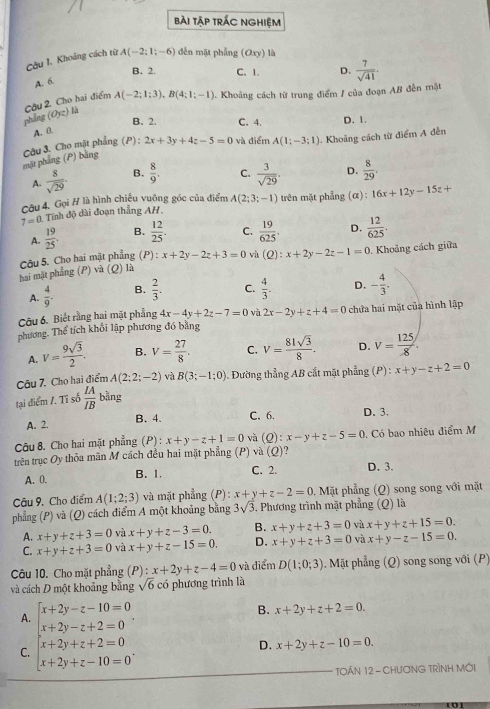 bài tập trÁc nghiệm
Câu 1. Khoảng cách từ A(-2;1;-6) đến mặt phẳng (Oxy) là
B. 2. C. 1. D.  7/sqrt(41) .
A. 6.
Câu 2. Cho hai điểm A(-2;1;3),B(4;1;-1) 0. Khoảng cách từ trung điểm / của đoạn AB đến mặt
phẳng (Oyz) là
B. 2. C. 4. D. 1.
A. 0.
Câu 3. Cho mặt phẳng (P):
mặt phẳng (P) bằng 2x+3y+4z-5=0 và điểm A(1;-3;1). Khoảng cách từ điểm A đến
C.
A.  8/sqrt(29) . B.  8/9 .  3/sqrt(29) .
D.  8/29 .
Câu 4. Gọi H là hình chiếu vuông góc của điểm A(2;3;-1) trên mặt phẳng (α) : 16x+12y-15z+
7=0 Tính độ dài đoạn thắng AH.
A.  19/25 .
B.  12/25 .  19/625 .  12/625 .
C.
D.
Câu 5. Cho hai mặt phẳng (P) : x+2y-2z+3=0 và (Q):x+2y-2z-1=0. Khoảng cách giữa
hai mặt phẳng (P) và (Q) là
A.  4/9 .
B.  2/3 .  4/3 . - 4/3 .
C.
D.
Câu 6. Biết rằng hai mặt phẳng 4x-4y+2z-7=0 và 2x-2y+z+4=0 chứa hai mặt của hình lập
phương. Thể tích khối lập phương đó bằng
A. V= 9sqrt(3)/2 . B. V= 27/8 .
C. V= 81sqrt(3)/8 . D. V= 125/8 .
Câu 7. Cho hai điểm A(2;2;-2) và B(3;-1;0). Đường thẳng AB cắt mặt phẳng (P) : x+y-z+2=0
tại điểm I. Tỉ số  IA/IB  bằng
B. 4. D. 3.
A. 2. C. 6.
Câu 8. Cho hai mặt phẳng (P) : x+y-z+1=0 và (C 2) : x-y+z-5=0. Có bao nhiêu điểm M
trên trục Oy thỏa mãn M cách đều hai mặt phẳng (P) và (Q) ?
C. 2.
D. 3.
A. 0.
B. 1.
Câu 9. Cho điểm A(1;2;3) và mặt phẳng (P): x+y+z-2=0.. Mặt phẳng (Q) song song với mặt
phẳng (P) và (Q) cách điểm A một khoảng bằng 3sqrt(3). Phương trình mặt phẳng (Q) là
A. x+y+z+3=0 và x+y+z-3=0. B. x+y+z+3=0 và x+y+z+15=0.
C. x+y+z+3=0 và x+y+z-15=0. D. x+y+z+3=0 và x+y-z-15=0.
Câu 10. Cho mặt phẳng (P) : x+2y+z-4=0 và điểm D(1;0;3) 1. Mặt phẳng (Q) song song với (P)
và cách D một khoảng bằng sqrt(6) có phương trình là
A. beginarrayl x+2y-z-10=0 x+2y-z+2=0endarray. .
B. x+2y+z+2=0.
C. beginarrayl x+2y+z+2=0 x+2y+z-10=0endarray. .
D. x+2y+z-10=0.
TOÁN 12 - CHƯơNG TRÌNH MỚI