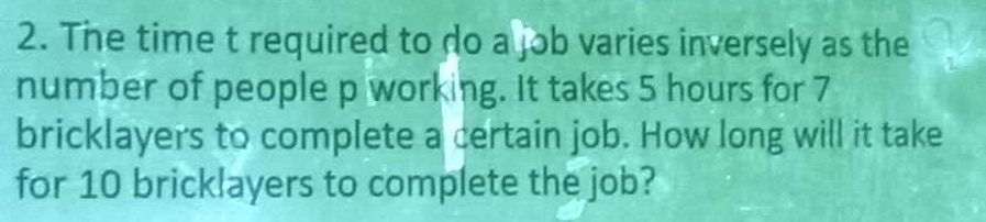 The time t required to do a job varies inversely as the 
number of people p working. It takes 5 hours for 7
bricklayers to complete a certain job. How long will it take 
for 10 brick!ayers to complete the job?