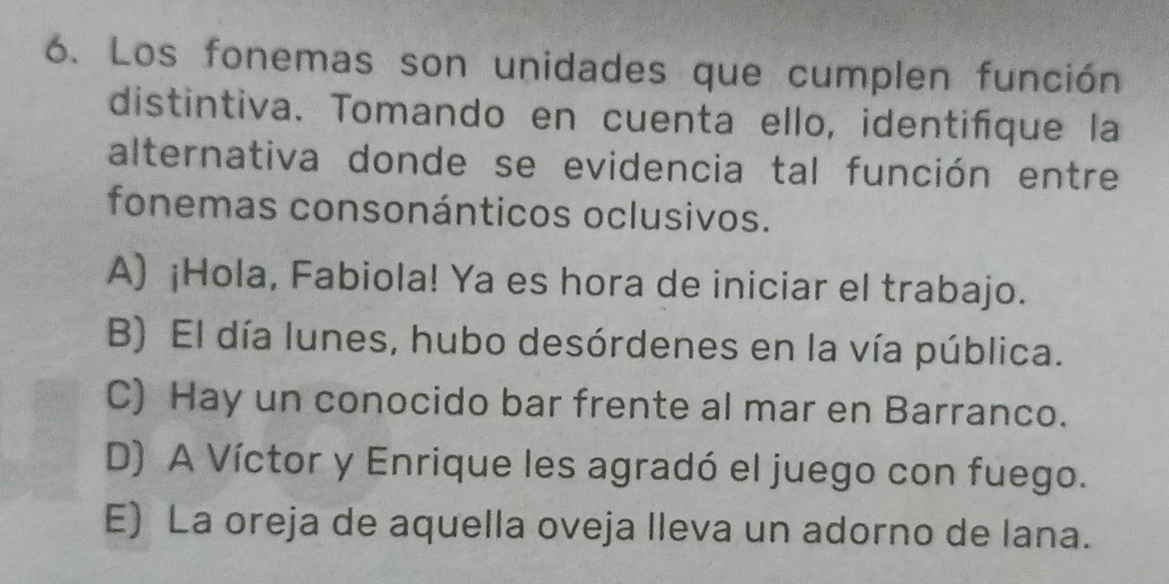 Los fonemas son unidades que cumplen función
distintiva. Tomando en cuenta ello, identifque la
alternativa donde se evidencia tal función entre
fonemas consonánticos oclusivos.
A) ¡Hola, Fabiola! Ya es hora de iniciar el trabajo.
B) El día lunes, hubo desórdenes en la vía pública.
C) Hay un conocido bar frente al mar en Barranco.
D) A Víctor y Enrique les agradó el juego con fuego.
E) La oreja de aquella oveja lleva un adorno de lana.