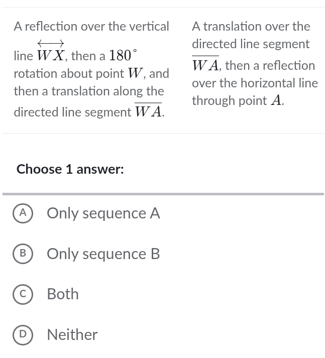 A reflection over the vertical A translation over the
directed line segment
line overleftrightarrow WX , then a 180°
overline WA
rotation about point W, and , then a reflection
then a translation along the over the horizontal line
directed line segment overline WA. 
through point A.
Choose 1 answer:
A ) Only sequence A
B) Only sequence B
c Both
D Neither