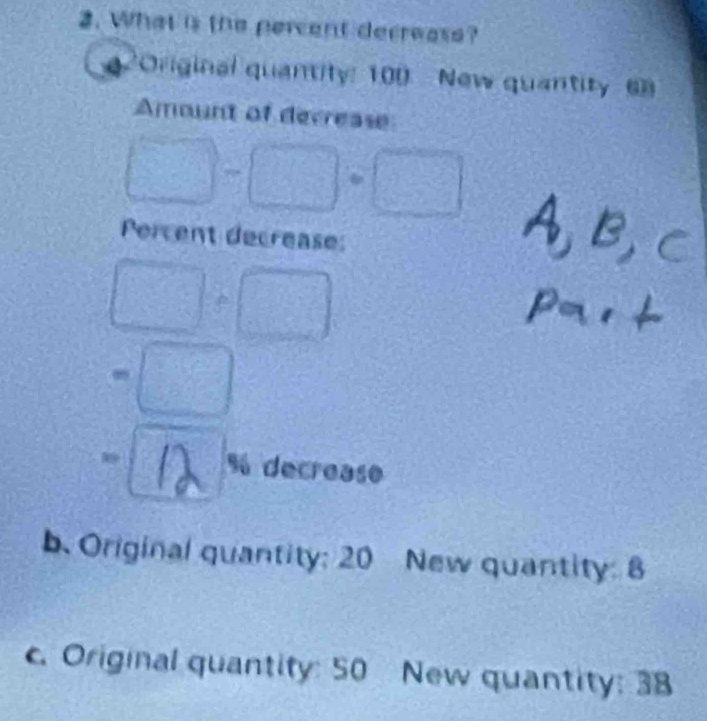 What is the percent decrease? 
2Original quantity: 100 New quantity 6
Amount of decrease
□ -□ +□
Percent decrease:
□ +□
=□
11 % decrease 
b. Original quantity; 20 New quantity: 8
c. Original quantity: 50 New quantity: 38