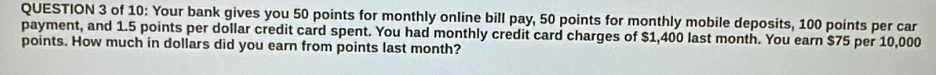 of 10: Your bank gives you 50 points for monthly online bill pay, 50 points for monthly mobile deposits, 100 points per car 
payment, and 1.5 points per dollar credit card spent. You had monthly credit card charges of $1,400 last month. You earn $75 per 10,000
points. How much in dollars did you earn from points last month?