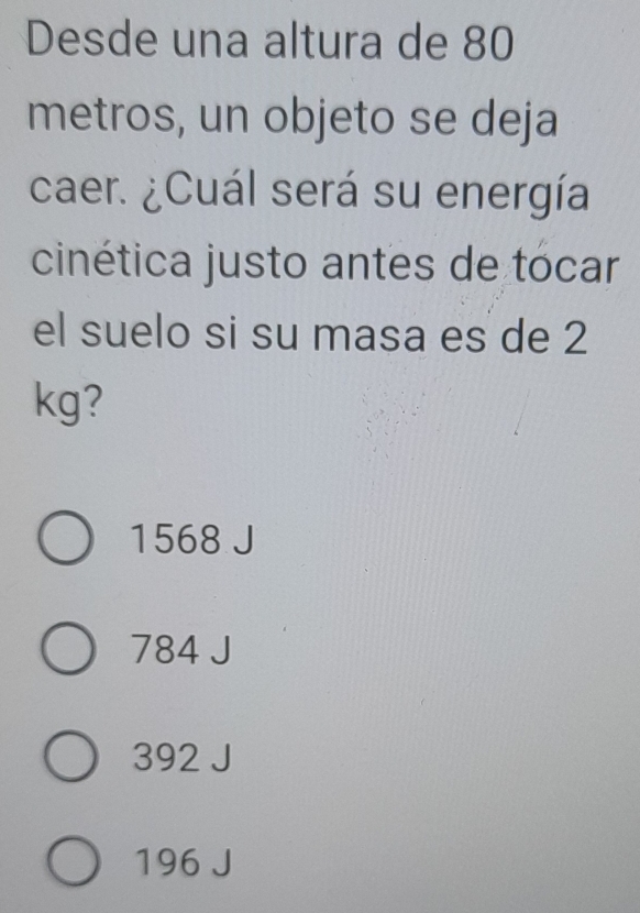 Desde una altura de 80
metros, un objeto se deja
caer. ¿Cuál será su energía
cinética justo antes de tocar
el suelo si su masa es de 2
kg?
1568 J
784 J
392 J
196