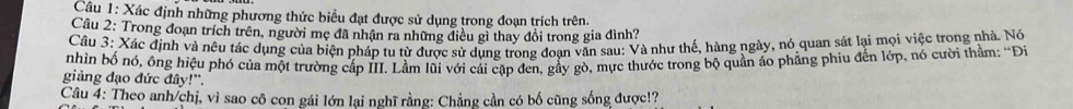 Xác định những phương thức biểu đạt được sử dụng trong đoạn trích trên. 
Câu 2: Trong đoạn trích trên, người mẹ đã nhận ra những điều gì thay đổi trong gia đình? 
Câu 3: Xác định và nêu tác dụng của biện pháp tu từ được sử dụng trong đoạn văn sau: Và như thế, hàng ngày, nó quan sát lại mọi việc trong nhà. Nó 
nhìn bố nó, ông hiệu phó của một trường cấp III. Lầm lũi với cải cặp đen, gầy gò, mực thước trong bộ quần áo phẳng phiu đến lớp, nó cười thầm: “Đi 
giảng đạo đức đây!'. 
Câu 4: Theo anh/chị, vì sao cô con gái lớn lại nghĩ rằng: Chẳng cần có bố cũng sống được!?