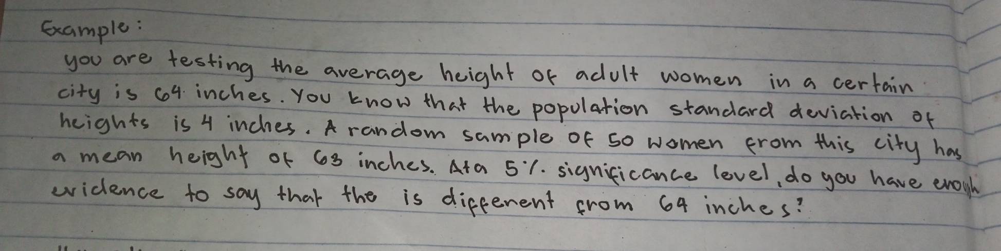 Gxample: 
you are testing the average height of adult women in a certain 
city is 64 inches. You know that the popolation standard deviation of 
heights is 4 inches. A random sample of so women from this city has 
a mean height of 63 inches. Ata 51. significance level, do you have enoyh 
eidence to say that the is different from 64 inches?