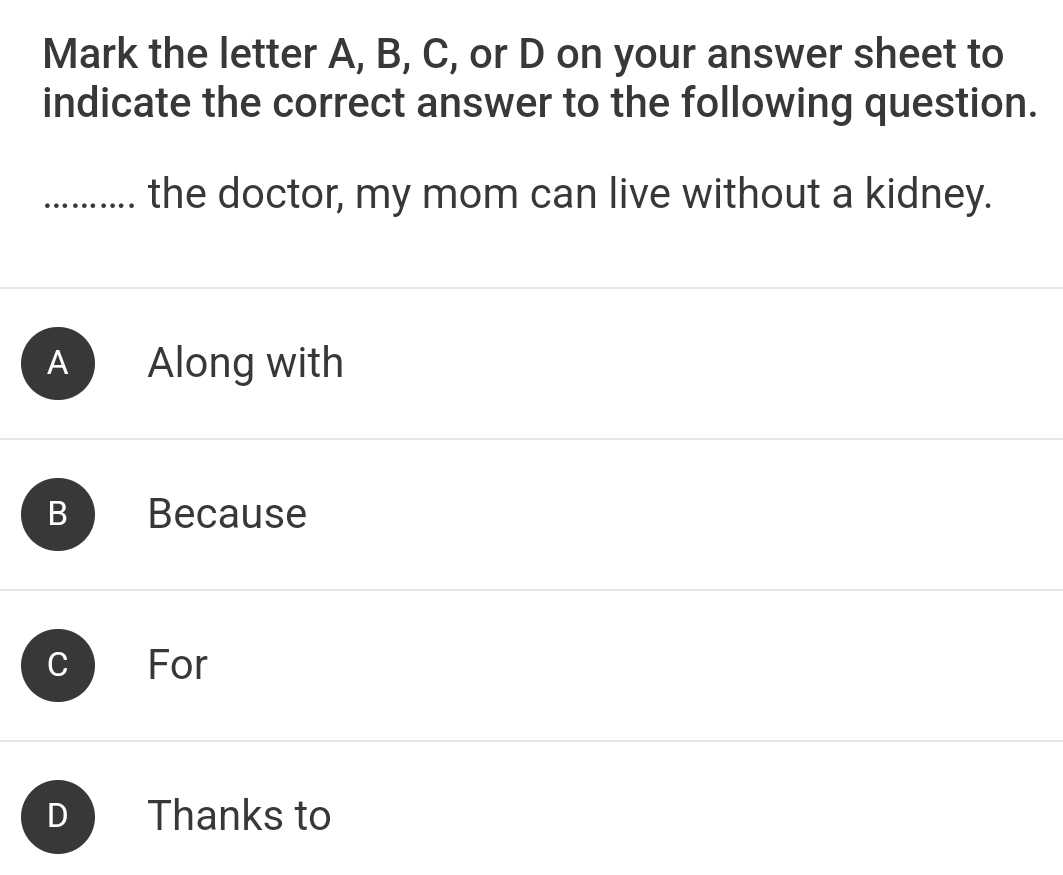 Mark the letter A, B, C, or D on your answer sheet to
indicate the correct answer to the following question.
…. the doctor, my mom can live without a kidney.
A Along with
B Because
For
D Thanks to