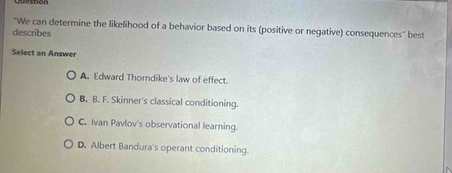 Question
"We can determine the likelihood of a behavior based on its (positive or negative) consequences' best
describes
Select an Answer
A. Edward Thorndike's law of effect.
B. B. F. Skinner's classical conditioning.
C. Ivan Pavlov's observational learning.
D. Albert Bandura's operant conditioning.