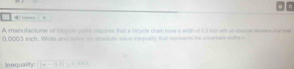 ) Listan 
A manufacturer of bisycle parts requires that a bicycle chain have a width of 0.3 inch with an absolute deviation of at most
0,0003 inch. Write and solve an absolute value inequality that represents the acceptable widths w 
Inequality: |w-0.3|≤ 0