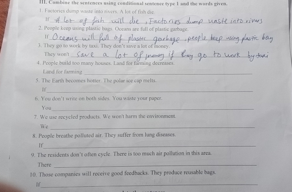 Combine the sentences using conditional sentence type 1 and the words given. 
1. Factories dump waste into rivers. A lot of fish die 
_ 
If 
2. People keep using plastic bags. Oceans are full of plastic garbage. 
If_ 
3. They go to work by taxi. They don’t save a lot of money. 
They won't_ 
4. People build too many houses. Land for farming decreases. 
Land for farming_ 
5. The Earth becomes hotter. The polar ice cap melts. 
If_ 
6. You don’t write on both sides. You waste your paper. 
You_ 
7. We use recycled products. We won't harm the environment. 
We_ 
8. People breathe polluted air. They suffer from lung diseases. 
If_ 
9. The residents don’t often cycle. There is too much air pollution in this area. 
There_ 
10. Those companies will receive good feedbacks. They produce reusable bags. 
If_