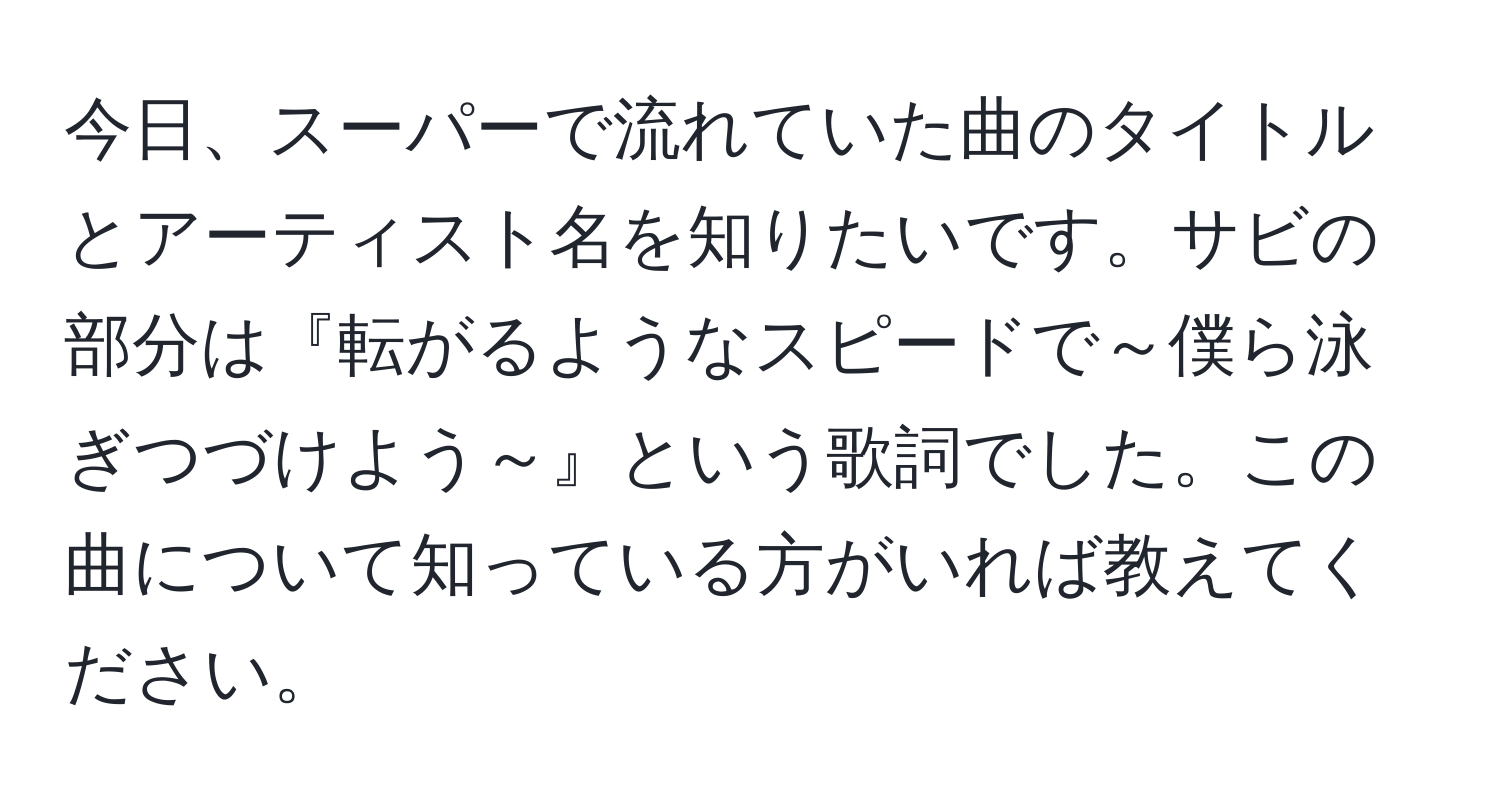 今日、スーパーで流れていた曲のタイトルとアーティスト名を知りたいです。サビの部分は『転がるようなスピードで～僕ら泳ぎつづけよう～』という歌詞でした。この曲について知っている方がいれば教えてください。