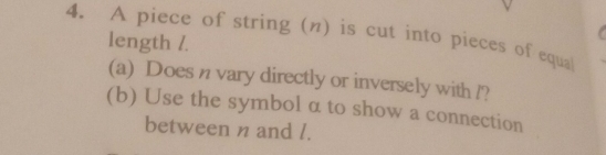 A piece of string (η) is cut into pieces of equa 
length /. 
(a) Does n vary directly or inversely with l? 
(b) Use the symbol α to show a connection 
between n and l.