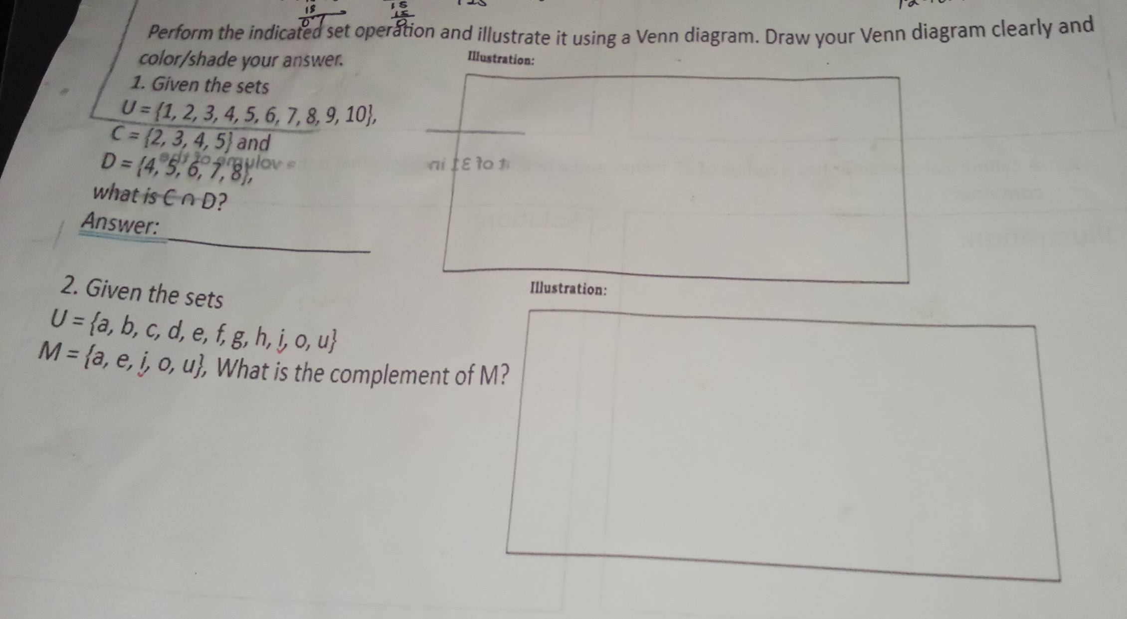 Perform the indicated set operation and illustrate it using a Venn diagram. Draw your Venn diagram clearly and 
color/shade your answer. Illustration: 
1. Given the sets
U= 1,2,3,4,5,6,7,8,9,10 ,
C= 2,3,4,5 and
D= 4,5,6,7,8 ,
20-3vaulov= ai ε r 1 
what is C∩ D
Answer: 
2. Given the sets 
Illustration:
U= a,b,c,d,e,f,g,h,i,o,u
M= a,e,i,o,u. , What is the complement of M?