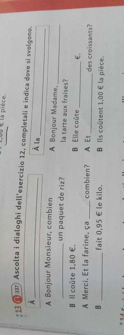 0 é la pièce. 
13 1 33) Ascolta i dialoghi dell’esercizio 12, completali e indica dove si svolgono. 
À 
_ 
_ 
À la 
A Bonjour Monsieur, combien A Bonjour Madame,_ 
_un paquet de riz? la tarte aux fraises? 
B Il coûte 1,80 €. B Elle coûte _€£ 
A Merci. Et la farine, ça _combien? A Et _des croissants? 
B _fait 0,95 € le kilo. B Ils coûtent 1,00 € la pièce.