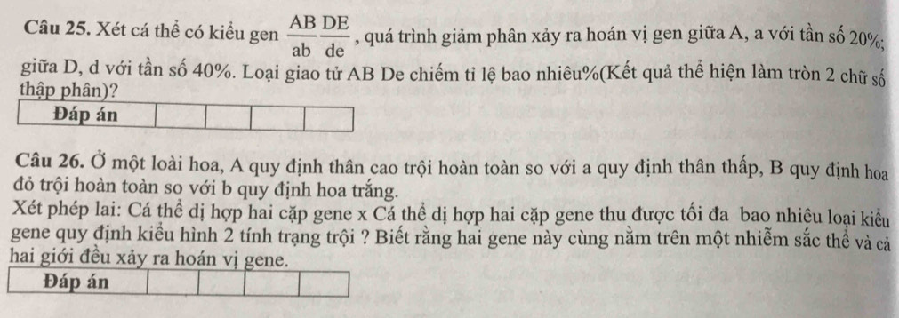 Xét cá thể có kiều gen  AB/ab  DE/de  , quá trình giảm phân xảy ra hoán vị gen giữa A, a với tần số 20% : 
giữa D, d với tần số 40%. Loại giao tử AB De chiếm tỉ lệ bao nhiêu % (Kết quả thể hiện làm tròn 2 chữ số 
Câu 26. Ở một loài hoa, A quy định thân cao trội hoàn toàn so với a quy định thân thấp, B quy định hoa 
đỏ trội hoàn toàn so với b quy định hoa trắng. 
Xét phép lai: Cá thể dị hợp hai cặp gene x Cá thể dị hợp hai cặp gene thu được tối đa bao nhiêu loại kiểu 
gene quy định kiểu hình 2 tính trạng trội ? Biết rằng hai gene này cùng nằm trên một nhiễm sắc thể và cả 
hai giới đều xảy ra hoán vị gene. 
Đáp án