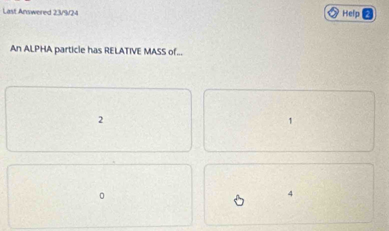 Last Answered 23/9/24 Help
An ALPHA particle has RELATIVE MASS of...
2
1
4