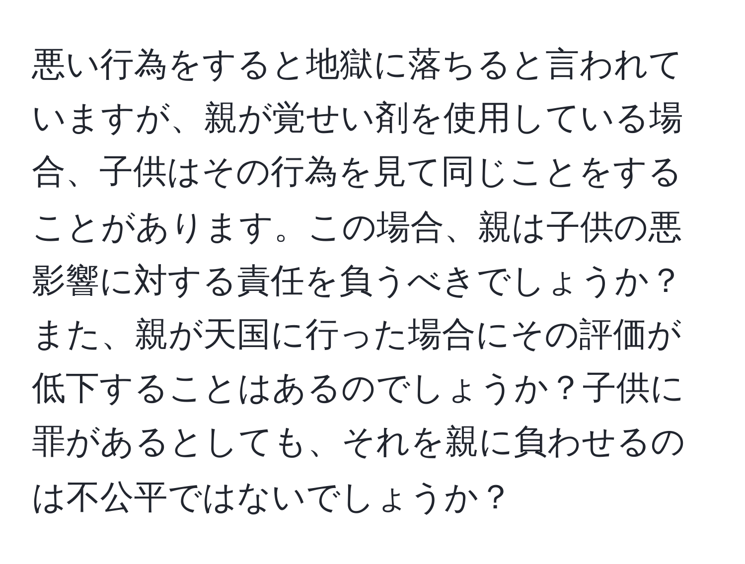 悪い行為をすると地獄に落ちると言われていますが、親が覚せい剤を使用している場合、子供はその行為を見て同じことをすることがあります。この場合、親は子供の悪影響に対する責任を負うべきでしょうか？また、親が天国に行った場合にその評価が低下することはあるのでしょうか？子供に罪があるとしても、それを親に負わせるのは不公平ではないでしょうか？