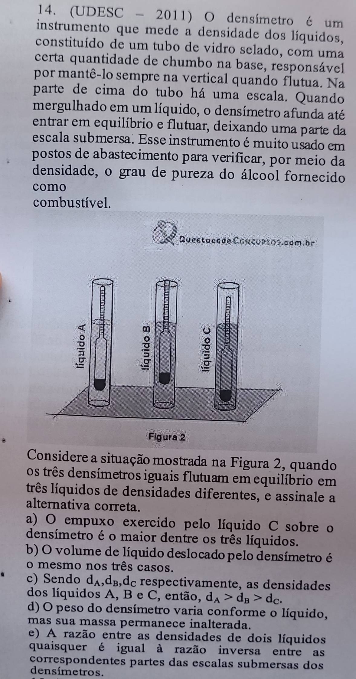 (UDESC - 2011) O densímetro é um
instrumento que mede a densidade dos líquidos,
constituído de um tubo de vidro selado, com uma
certa quantidade de chumbo na base, responsável
por mantê-lo sempre na vertical quando flutua. Na
parte de cima do tubo há uma escala. Quando
mergulhado em um líquido, o densímetro afunda até
entrar em equilíbrio e flutuar, deixando uma parte da
escala submersa. Esse instrumento é muito usado em
postos de abastecimento para verificar, por meio da
densidade, o grau de pureza do álcool fornecido
como
combustível.
Questoes de Concursos.com.br
Considere a situação mostrada na Figura 2, quando
os três densímetros iguais flutuam em equilíbrio em
três líquidos de densidades diferentes, e assinale a
alternativa correta.
a) O empuxo exercido pelo líquido C sobre o
densímetro é o maior dentre os três líquidos.
b) O volume de líquido deslocado pelo densímetro é
o mesmo nos três casos.
c) Sendo d_A , d₃,dc respectivamente, as densidades
dos líquidos A, B e C, então, d_A>d_B>d_C.
d) O peso do densímetro varia conforme o líquido,
mas sua massa permanece inalterada.
e) A razão entre as densidades de dois líquidos
quaisquer é igual à razão inversa entre as
correspondentes partes das escalas submersas dos
densímetros.