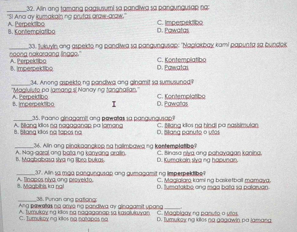 Alin ang tamạng pagsusumi sa pandiwa sa pangyngusap na:
''Si Ana ay kumakain ng prutas graw-araw."
A. Perektibo C. Impernektiko
B. Kontemplatibo D. Pawatas
_33. Tukyyin ang aspekto ng pandiwa sa pangyngusap: ''Naglakbay kami papynta sa bundok
noong nakgrgang lingge."
A. Perpektibo C. Kontemplatibo
B. Imperektike D. Pawatas
_34. Anong aspekto ng pandiwa ang ginamit sa sumusuned?
''Maglulute pa lamang si Nanay ng tanghalian.''
A. Perpektibo C. Kontemplatike
B. Imperpektiko I D. Pawatas
_35. Paano ginagamit ang pawatas sa pangungusap?
A. Bilang kilos ng nagaganap pa lamang C. Bilang kilos ng hindi pa nasisimulan
B. Bilang kilos na tapos na D. Bilang panyto o utos
_36. Alin ang pinakaanakop ng halimbawa ng kontemplatike?
A. Nag-garal ang bata ng kanyang aralin. C. Binasa niya ang pahayagan kaning.
B. Magbabasa sixa ng libro bukas D. Kumakain sixa ng hapunan.
_37. Alin sa maa pangungusap ang gymagamit ng imperpektibe?
A. Tingpos niyg ang proyekto. C. Maglalaro kaming basketball mamaya.
B. Magbihis ka ng! D. Tymatakbo ang mag bata sa palaruan.
_38. Punan ang patlang:
Ang pawates na anye ng pandiwa ay ginggamit upang_
A. Tumukey ng kilos na nagaganap sa kasalukuyan C. Magbigay ng panuto o utos
C. Jumukoy ng kilos na natapes na D. Tumukey ng kilos na gagawin pa lamana