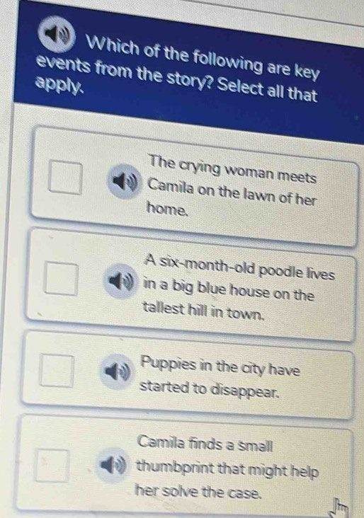 Which of the following are key
events from the story? Select all that
apply.
The crying woman meets
Camila on the lawn of her
home.
A six-month-old poodle lives
in a big blue house on the
tallest hill in town.
Puppies in the city have
started to disappear.
Camila finds a small
thumbprint that might help .
her solve the case.