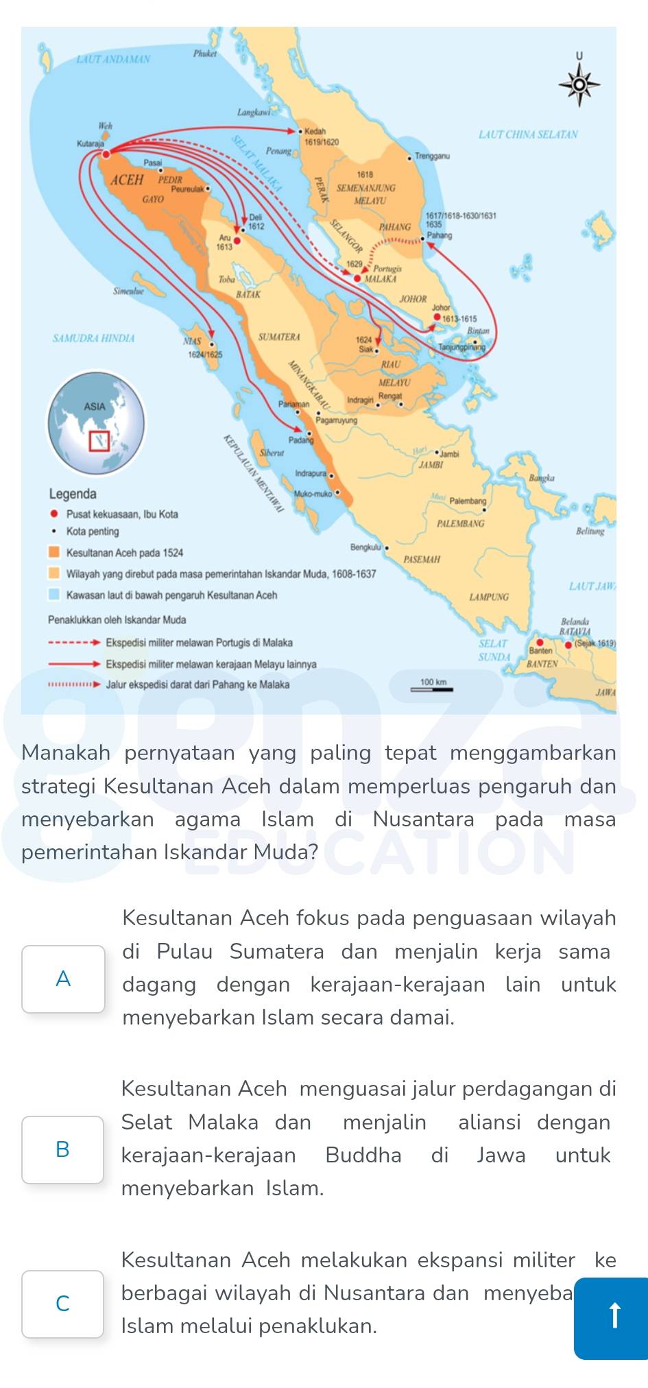 WA
Mn
strategi Kesultanan Aceh dalam memperluas pengaruh dan
menyebarkan agama Islam di Nusantara pada masa
pemerintahan Iskandar Muda?
Kesultanan Aceh fokus pada penguasaan wilayah
di Pulau Sumatera dan menjalin kerja sama
A dagang dengan kerajaan-kerajaan lain untuk
menyebarkan Islam secara damai.
Kesultanan Aceh menguasai jalur perdagangan di
Selat Malaka dan menjalin aliansi dengan
B kerajaan-kerajaan Buddha di Jawa untuk
menyebarkan Islam.
Kesultanan Aceh melakukan ekspansi militer ke
C berbagai wilayah di Nusantara dan menyeba
Islam melalui penaklukan.
1