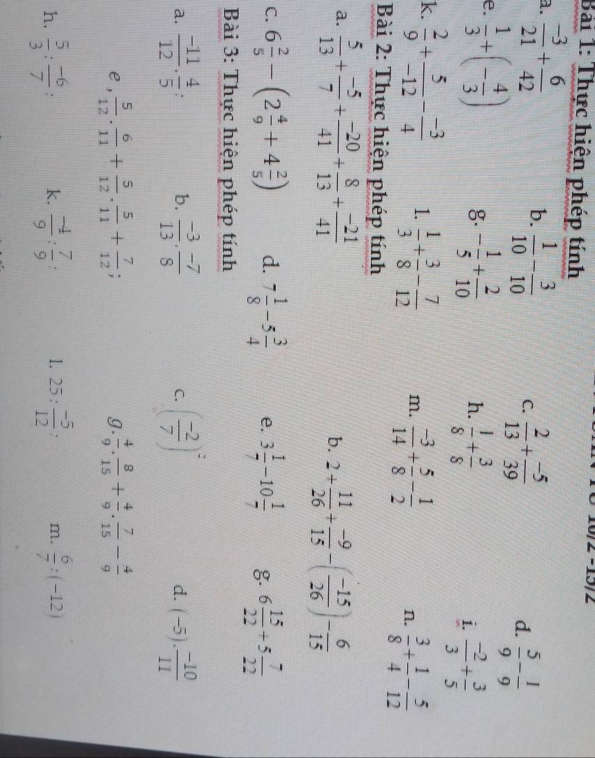 Thực hiện phép tính
2 −15/2
a.  (-3)/21 + 6/42   1/10 - 3/10 
b.
C.  2/13 + (-5)/39 
d.  5/9 - 1/9 
e.  1/3 +(- 4/3 )
g. - 1/5 + 2/10   1/8 + 3/8  i.  (-2)/3 + 3/5 
h.
k.  2/9 + 5/-12 - (-3)/4  1.  1/3 + 3/8 - 7/12  m.  (-3)/14 + 5/8 - 1/2 
n.  3/8 + 1/4 - 5/12 
Bài 2: Thực hiện phép tính
a.  5/13 + (-5)/7 + (-20)/41 + 8/13 + (-21)/41 
b. 2+ 11/26 + (-9)/15 -( (-15)/26 )- 6/15 
C. 6 2/5 -(2 4/9 +4 2/5 ) d. 7 1/8 -5 3/4  e. 3 1/7 -10 1/7  g. 6 15/22 +5 7/22 
Bài 3: Thực hiện phép tính
a.  (-11)/12 ·  4/5   (-3)/13 ·  (-7)/8  C. ( (-2)/7 )^2 d. (-5)·  (-10)/11 
b.
e ,  5/12 . 6/11 + 5/12 . 5/11 + 7/12 ;  4/9 . 8/15 + 4/9 . 7/15 - 4/9 
g.
h.  5/3 : (-6)/7 :  (-4)/9 : 7/9  25: (-5)/12  「 m.  6/7 :(-12)
k.
1.